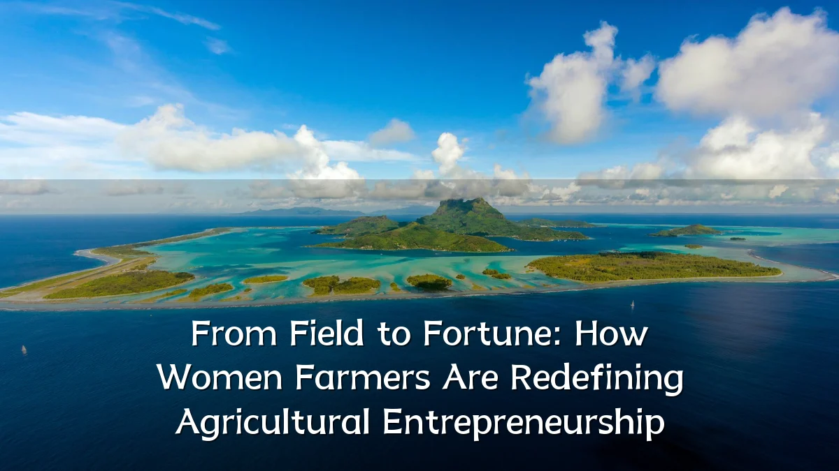 From Field to Fortune: How Women Farmers Are Redefining Agricultural Entrepreneurship
